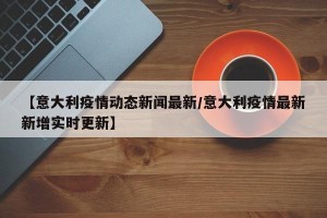 【意大利疫情动态新闻最新/意大利疫情最新新增实时更新】