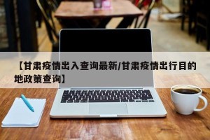 【甘肃疫情出入查询最新/甘肃疫情出行目的地政策查询】