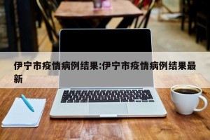 伊宁市疫情病例结果:伊宁市疫情病例结果最新