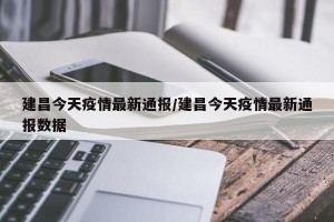 建昌今天疫情最新通报/建昌今天疫情最新通报数据