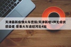 天津最新疫情火车密接/天津新增1例无症状感染者 曾乘火车途经河北4站
