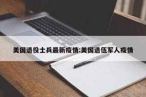 美国退役士兵最新疫情:美国退伍军人疫情