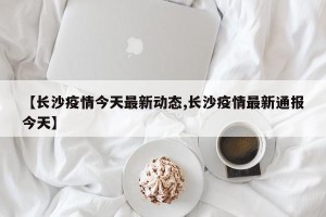 【长沙疫情今天最新动态,长沙疫情最新通报今天】