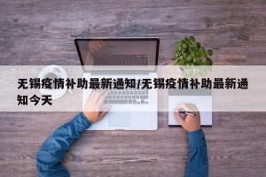 无锡疫情补助最新通知/无锡疫情补助最新通知今天