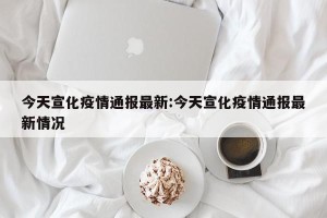 今天宣化疫情通报最新:今天宣化疫情通报最新情况