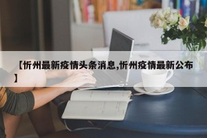 【忻州最新疫情头条消息,忻州疫情最新公布】