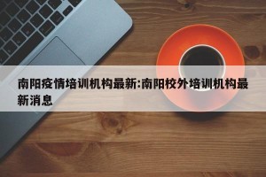 南阳疫情培训机构最新:南阳校外培训机构最新消息