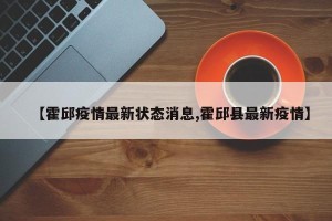 【霍邱疫情最新状态消息,霍邱县最新疫情】