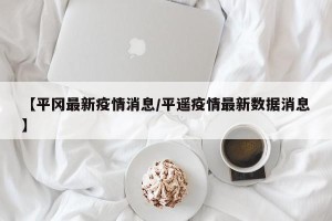 【平冈最新疫情消息/平遥疫情最新数据消息】