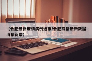 【合肥最新疫情病例通报/合肥疫情最新数据消息新增】