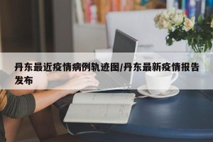 丹东最近疫情病例轨迹图/丹东最新疫情报告发布