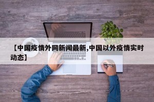 【中国疫情外网新闻最新,中国以外疫情实时动态】