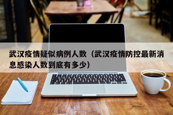 武汉疫情疑似病例人数(武汉疫情防控最新消息感染人数到底有多少)
