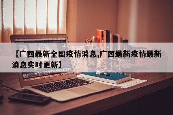 【广西最新全国疫情消息,广西最新疫情最新消息实时更新】