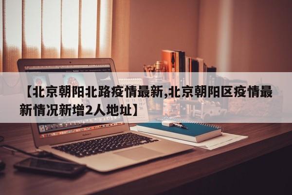 【北京朝阳北路疫情最新,北京朝阳区疫情最新情况新增2人地址】