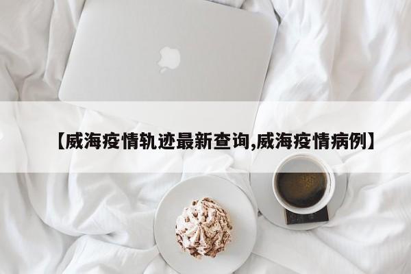 【威海疫情轨迹最新查询,威海疫情病例】