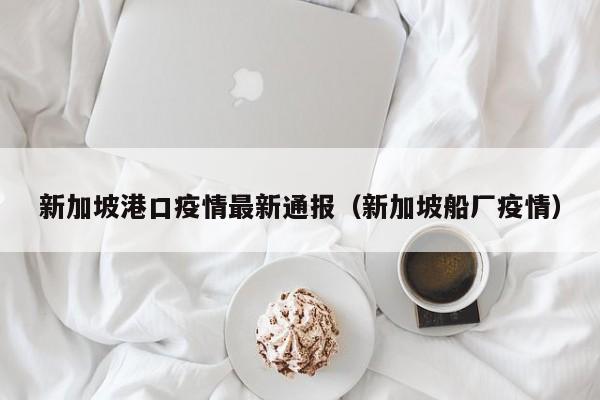 新加坡港口疫情最新通报(新加坡船厂疫情)