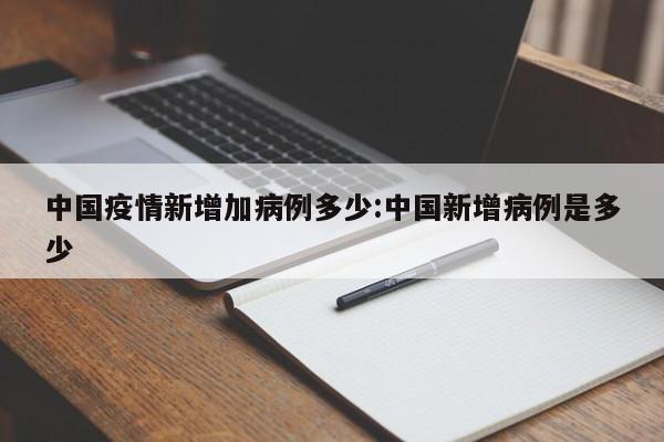 中国疫情新增加病例多少:中国新增病例是多少